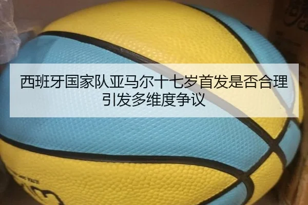 西班牙国家队亚马尔十七岁首发是否合理引发多维度争议