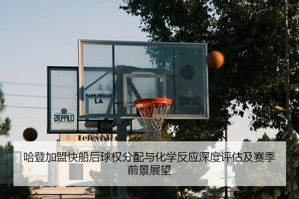 哈登加盟快船后球权分配与化学反应深度评估及赛季前景展望 - kaiyun
