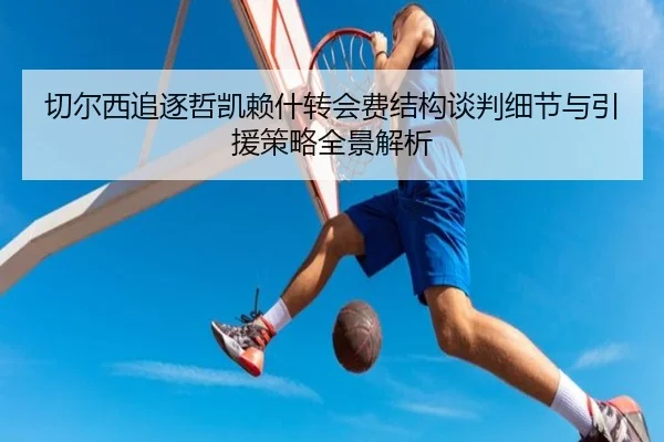 切尔西追逐哲凯赖什转会费结构谈判细节与引援策略全景解析