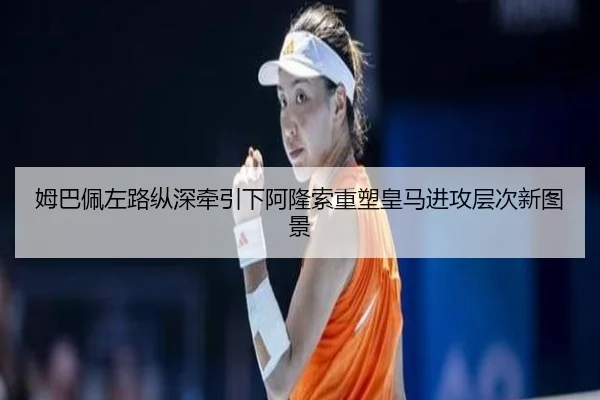 姆巴佩左路纵深牵引下阿隆索重塑皇马进攻层次新图景 - kaiyun