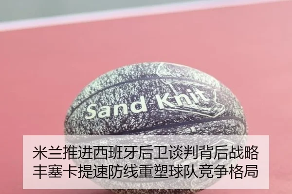 米兰推进西班牙后卫谈判背后战略 丰塞卡提速防线重塑球队竞争格局 - kaiyun